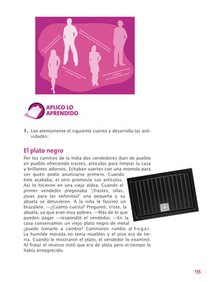 135
Valores que es necesario rescatar
en nuestro municipio
Principios fundam
entales que
garantizan
el bienestar social
¿Qué podemos hacer como futuros
ciudadanos
para contribuir al bien común?
Papel de la sociedad
civil en la solución
de los problem
as de nuestro m
unicipio
1.	 Lee atentamente el siguiente cuento y desarrolla las acti-
vidades:
El plato negro
Por los caminos de la India dos vendedores iban de pueblo
en pueblo ofreciendo trastes, artículos para limpiar la casa
y brillantes adornos. Echaban suertes con una moneda para
ver quién podía anunciarse primero. Cuando
éste acababa, el otro promovía sus artículos.
Así lo hicieron en una vieja aldea. Cuando el
primer vendedor pregonaba “¡Trastes, ollas,
joyas para las señoritas!” una pequeña y su
abuela se detuvieron. A la niña le fascinó un
brazalete. —¿Cuánto cuesta? Preguntó, triste, la
abuela, ya que eran muy pobres. —Más de lo que
pueden pagar —respondió el vendedor. —En la
casa conservamos un viejo plato negro de metal
¿puede tomarlo a cambio? Caminaron rumbo al h o g a r.
La humilde morada no tenía muebles y el piso era de tie-
rra. Cuando le mostraron el plato, el vendedor lo examinó.
Al frotar el reverso notó que era de plata pero el tiempo lo
había ennegrecido.
 