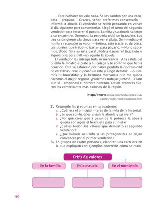 136
—Este cacharro no vale nada. Se los cambio por una esco-
beta —propuso. —Gracias, señor, preferimos conservarlo —
informó la abuela. El vendedor se retiró pensando en volver
al día siguiente para convencerlas. Llegó el turno del segundo
vendedor para recorrer el pueblo. La niña y su abuela salieron
a su encuentro. De nuevo, la pequeña pidió un brazalete. Los
tres se dirigieron a la choza para ver el plato. De inmediato el
hombre reconoció su valor. —Señora, este traste es de plata.
Los objetos que traigo no bastan para pagarlo. —No lo sabía-
mos. ¡Todo falta en esta casa! ¿Podría darnos el brazalete y
alguna otra cosa útil? —preguntó la abuela.
El vendedor les entregó toda su mercancía. A la salida del
pueblo le mostró el plato a su colega y le contó lo que había
ocurrido. Éste se enfureció por haber perdido la oportunidad
de estafarlas. Pero lo pensó un rato y luego decidió: —Si uni-
mos tu honestidad y la hermosa mercancía que me queda
haremos el mejor negocio. ¿Podemos trabajar juntos? —Claro
que sí —respondió el hombre honrado. Desde entonces fue-
ron los comerciantes más exitosos de la región.
http://www.esmas.com/fundaciontelevisa/
valores/pages/honestidadplato.html
2.	 Responde las preguntas en tu cuaderno:
a.	 ¿Cuál era el principal interés de la niña de la historia?
b.	 ¿En qué condiciones vivían la abuela y su nieta?
c.	 ¿Por qué crees que a pesar de la pobreza la abuela
quería conseguir el brazalete para su nieta?
d.	 ¿Cuáles fueron los valores que demostró el segundo
vendedor?
e.	 ¿Qué hubiera ocurrido si las protagonistas se dejan
convencer por el primer vendedor ?
3.	 En grupos de cuatro personas, elaboren una cartelera en
la que expliquen con ejemplos concretos cómo se mani-
Crisis de valores
En la familia En la escuela En el municipio
 
