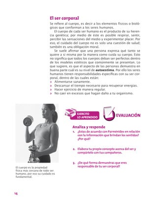 14
El ser corporal
Se refiere al cuerpo, es decir a los elementos físicos o bioló-
gicos que conforman a los seres humanos.
El cuerpo de cada ser humano es el producto de su heren-
cia genética; por medio de éste es posible respirar, sentir,
percibir las sensaciones del medio y experimentar placer. Por
eso, el cuidado del cuerpo no es solo una cuestión de salud;
también es una obligación moral.
Se suele afirmar que una persona expresa qué tanto se
quiere a sí misma por la manera como cuida su cuerpo. Esto
no significa que todos los cuerpos deban ser perfectos dentro
de los modelos estéticos que comúnmente se presentan. Lo
que sugiere, es que el aspecto de las personas demuestra en
buena parte cuál es su nivel de autoestima. Por ello los seres
humanos tienen responsabilidades específicas con su ser cor-
poral, dentro de las cuales están:
>> Alimentarse sanamente.
>> Descansar el tiempo necesario para recuperar energías.
>> Hacer ejercicio de manera regular.
>> No caer en excesos que hagan daño a tu organismo.
El cuerpo es la propiedad
física más cercana de todo ser
humano, por eso su cuidado es
fundamental.
Analiza y responde
1.	 ¿Estas de acuerdo con Parménides en relación
con la información que brindan los sentidos?
¿Por qué?
2.	 Elabora tu propio concepto acerca del ser y
compártelo con tus compañeros.
3.	 ¿De qué forma demuestras que eres
responsable de tu ser corporal?
 