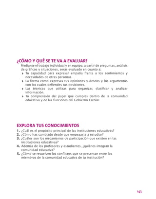 143
¿CÓMO Y QUÉ SE TE VA A EVALUAR?
Mediante el trabajo individual y en equipo, a partir de preguntas, análisis
de gráficos y situaciones, serás evaluado en cuanto a:
>> Tu capacidad para expresar empatía frente a los sentimientos y
necesidades de otras personas.
>> La forma como expresas tus opiniones y deseos y los argumentos
con los cuales defiendes tus posiciones.
>> Las técnicas que utilizas para organizar, clasificar y analizar
información.
>> Tu comprensión del papel que cumples dentro de la comunidad
educativa y de las funciones del Gobierno Escolar.
EXPLORA TUS CONOCIMIENTOS
1.	¿Cuál es el propósito principal de las instituciones educativas?
2.	¿Cómo has cambiado desde que empezaste a estudiar?
3.	¿Cuáles son los mecanismos de participación que existen en las
instituciones educativas?
4.	Además de los profesores y estudiantes, ¿quiénes integran la
comunidad educativa?
5.	¿Cómo se resuelven los conflictos que se presentan entre los
miembros de la comunidad educativa de tu institución?
 