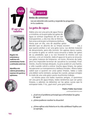 144
Antes de comenzar
Lee con atención este cuento y responde las preguntas
en tu cuaderno.
El ser y los
valores
Regulo mis
emociones y
reafirmo mis
sentimientos frente
a estímulos externos.
Identifico mis
valores personales y
expreso mis gustos y
opiniones.
Guía
La gota de agua
Había una vez una jarra de agua fresca
y cristalina, en la que todas las gotas de
agua se sentían orgullosas de ser tan
transparentes, y día tras día se felicita-
banunasaotrasporsulimpiezaybelleza.
Hasta que un día, una de aquellas gotas
decidió que se aburría de su limpia existen- cia, y
que quería probar a ser una gota sucia. Las demás trataron
de desanimarla, pero ella insistió. Sin apenas darse cuenta,
en cuanto la gota se volvió sucia ensució a todas las gotas
de su alrededor, que a su vez hicieron lo mismo con sus
vecinas, y en un instante, todo el agua en la jarra se ensució.
Las gotas trataron de limpiarse, sin éxito. Hicieron de todo,
pero era imposible terminar de sacudirse la suciedad. Final-
mente, mucho tiempo después, la jarra acabó en una fuente,
y sólo cuando volvió a entrar mucha agua limpia, las gotas
recuperaron su transparencia y belleza iniciales. Ahora todas
saben que si quieren ser unas gotas limpias, todas y cada
una deben serlo siempre, aunque les cueste, porque arreglar
lo malo de una sola gota cuesta muchísimo trabajo.
Lo mismo pasa con todos nuestros amigos, si queremos
ser una jarra de agua limpia, todos tendremos que ser gotas
limpias, y además no debemos ser las gotas sucias que lo
estropean todo. Y tú, ¿qué eres? ¿una gota limpia?
Pedro Pablo Sacristán
cuentosparadormir.com
1.	 ¿Cuál era el problema principal que enfrentaban las gotas
de agua?
2.	 ¿Cómo pudieron resolver la situación?
3.	 ¿Cómo aplicas esta historia en tu vida cotidiana? Explica con
un ejemplo.
 