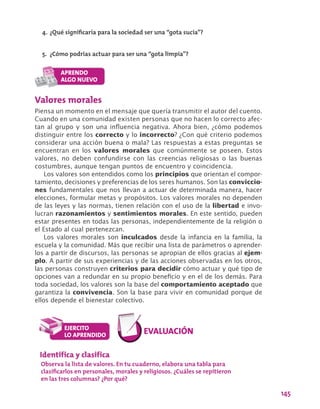 145
Valores morales
Piensa un momento en el mensaje que quería transmitir el autor del cuento.
Cuando en una comunidad existen personas que no hacen lo correcto afec-
tan al grupo y son una influencia negativa. Ahora bien, ¿cómo podemos
distinguir entre los correcto y lo incorrecto? ¿Con qué criterio podemos
considerar una acción buena o mala? Las respuestas a estas preguntas se
encuentran en los valores morales que comúnmente se poseen. Estos
valores, no deben confundirse con las creencias religiosas o las buenas
costumbres, aunque tengan puntos de encuentro y coincidencia.
Los valores son entendidos como los principios que orientan el compor-
tamiento, decisiones y preferencias de los seres humanos. Son las conviccio-
nes fundamentales que nos llevan a actuar de determinada manera, hacer
elecciones, formular metas y propósitos. Los valores morales no dependen
de las leyes y las normas, tienen relación con el uso de la libertad e invo-
lucran razonamientos y sentimientos morales. En este sentido, pueden
estar presentes en todas las personas, independientemente de la religión o
el Estado al cual pertenezcan.
Los valores morales son inculcados desde la infancia en la familia, la
escuela y la comunidad. Más que recibir una lista de parámetros o aprender-
los a partir de discursos, las personas se apropian de ellos gracias al ejem-
plo. A partir de sus experiencias y de las acciones observadas en los otros,
las personas construyen criterios para decidir cómo actuar y qué tipo de
opciones van a redundar en su propio beneficio y en el de los demás. Para
toda sociedad, los valores son la base del comportamiento aceptado que
garantiza la convivencia. Son la base para vivir en comunidad porque de
ellos depende el bienestar colectivo.
4.	¿Qué significaría para la sociedad ser una “gota sucia”?
5.	 ¿Cómo podrías actuar para ser una “gota limpia”?
Identifica y clasifica
Observa la lista de valores. En tu cuaderno, elabora una tabla para
clasificarlos en personales, morales y religiosos. ¿Cuáles se repitieron
en las tres columnas? ¿Por qué?
 