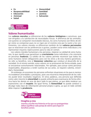 146
Valores humanizados
Los valores morales se diferencian de los valores biológicos o sensitivos, que
van dirigidos a la satisfacción de necesidades físicas. A diferencia de los animales,
con quienes se comparten necesidades básicas, los seres humanos son libres de ele-
gir cómo se comportan pues no se rigen por el instinto sino por la razón y los sen-
timientos. Los valores morales se diferencian también de los valores personales
que se relacionan con las preferencias o gustos, pueden variar entre individuos y no
representan mayores repercusiones para la vida en común.
Los valores morales humanizan a las personas, mejoran su calidad de seres huma-
nos, lo que significa que garantizan su crecimiento como individuos y los convierte
en personas maduras. La solidez de los valores permite reconocer que todos los
seres humanos tienen obligaciones para con los otros y de esta manera garantizan,
no sólo su beneficio, sino el bienestar colectivo que conduce al desarrollo de la
sociedad. En el mismo sentido, estos valores no se promueven de forma aislada, pues
se encuentran estrechamente relacionados. Por ejemplo, para actuar como personas
responsables, dispuestas a rendir cuentas de sus actos, se requiere valentía, sinceri-
dad y honestidad.
Sin embargo, en ocasiones las personas enfrentan situaciones en las que es necesa-
rio establecer prioridades y jerarquías, pues una incorrecta interpretación de los valo-
res puede tener resultados negativos. En otras palabras, una persona que defienda
como valor máximo la sinceridad no puede utilizarla para expresarse de forma ofen-
siva hacia los demás en aras de decir todo lo que piensa, ya que debe moderar sus
expresiones con el respeto. De igual forma, la honestidad no puede conducir a
divulgar toda clase de información personal propia o ajena, ya que en todo sentido
debe imperar la prudencia.
•	 Fe			
•	 Responsabilidad		
•	 Educación
•	 Amistad		
•	 Salud				
•	 Honestidad
•	 Santidad		
•	 Justicia			
•	 Salvación
Imagina y crea
Inventa y escribe tres historias en las que sus protagonistas
deban equilibrar cada pareja de valores para lograr el
beneficio común.
 