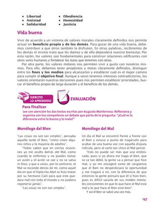 147
Vida buena
Vivir de acuerdo a un sistema de valores morales claramente definidos nos permite
actuar en beneficio propio y de los demás. Para gozar de una vida buena, debe-
mos contribuir a que otros también la disfruten. En otras palabras, recibiremos de
los demás el mismo trato que les damos y de ello dependerá nuestro bienestar. Por
esta razón, los valores son fundamentales para construir relaciones edificantes con
otros seres humanos y fortalecer los lazos que tenemos con otros.
Por otra parte, los valores molares nos permiten vivir a gusto con nosotros mis-
mos. Para ello, debemos tener propósitos y metas claramente definidos, distinguir
entre los fines y los medios para alcanzarlos y establecer cuál es el mejor camino
para cumplir el objetivo final. Aunque a veces tenemos intereses contradictorios, los
valores orientarán nuestras decisiones pues nos permiten establecer prioridades, bus-
car el beneficio propio de larga duración y el beneficio de los demás.
•	 Libertad
•	 Amistad
•	 Solidaridad
•	 Obediencia
•	 Honestidad
•	 Justicia
Para finalizar
Lee con atención los dos textos escritos por Augusto Monterroso. Reflexiona y
organiza con tus compañeros un debate que parta de la pregunta: “¿Cuál es la
diferencia entre lo bueno y lo malo?”
Monólogo del Bien
“Las cosas no son tan simples”, pensaba
aquella tarde el Bien, “como creen algu-
nos niños y la mayoría de adultos”.
“Todos saben que en ciertas ocasio-
nes yo me oculto detrás del Mal, como
cuando te enfermas y no puedes tomar
un avión y el avión se cae y no se salva
ni Dios; y que a veces, por lo contrario, el
Mal se esconde detrás de mí, como aquel
día en que el hipócrita Abel se hizo matar
por su hermano Caín para que este que-
dara mal con todo el mundo y no pudiera
reponerse jamás”.
“Las cosas no son tan simples”.
Monólogo del Mal
Un día el Mal se encontró frente a frente con
el Bien y estuvo a punto de tragárselo para
acabar de una buena vez con aquella disputa
ridícula, pero al verlo tan chico el Mal pensó:
“Esto no puede ser más que una embos-
cada; pues si yo ahora me trago el Bien, que
se ve tan débil, la gente va a pensar que hice
mal, y yo me encogeré tanto de vergüenza
que el Bien no desperdiciará la oportunidad
y me tragará a mí, con la diferencia de que
entonces la gente pensará que él sí hizo bien,
pues es difícil sacarla de sus moldes menta-
les consistentes en que lo que hace el Mal está
mal y lo que hace el Bien está bien”.
Y así el Bien se salvó una vez más.
 