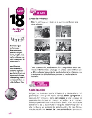 148
Antes de comenzar
Observa las imágenes y expresa lo que representan en una
mesa redonda.
Identidad
social
Reconozco que
pertenezco a
diversos grupos
(familia, colegio,
barrio, región, país,
etc.) y entiendo que
ellos hacen parte de
mi identidad.
Identifico mis
emociones ante
personas o grupos
que tienen intereses
o gustos distintos a
los mismos y pienso
cómo eso influye en
mi trato hacia ellos
Guía
Socialización
Ningún ser humano puede sobrevivir y desarrollarse sin
pertenecer a un grupo, todos somos seres gregarios o
sociales. Sin embargo, para pertenecer a una sociedad es
necesario interiorizar las normas, los valores y las costum-
bres que permiten interactuar dentro de ella. Esto implica ser
conscientes de la estructura social para poder integrarnos a
ella mediante un proceso de socialización. De esta forma,
aceptamos ciertas pautas de comportamiento que garan-
Como seres sociales, necesitamos de la compañía de otros, sen-
tir que pertenecemos a un grupo con unas a características que
lo diferencian de los demás. La identidad social se relaciona con
la configuración del individuo a partir de su convivencia con
los demás.
 