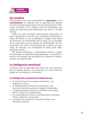 15
Ser emotivo
Corresponde al ser que comprende las emociones y los
sentimientos. Se relaciona con la capacidad que poseen
los seres humanos para expresar lo que sienten frente a dife-
rentes estímulos. El ser emotivo reúne las habilidades que
tienen las personas para relacionarse con otros y consigo
mismas.
Todos los seres humanos experimentan emociones, es
decir, alteraciones del ánimo que manifiestan físicamente a
través del llanto, la risa, la ansiedad o cualquier otra forma
de expresión. Los sentimientos por su parte, son el resultado
de las emociones ya que después de experimentar un estí-
mulo dado por ciertos comportamientos, acciones y/o acti-
tudes, las personas son susceptibles de sentir amor, odio,
esperanza, temor…
No existen emociones ni sentimientos buenos o malos,
lo importante es manejarlos adecuadamente y no permitir el
dominio de aquellos que entorpecen las relaciones interper-
sonales o intrapersonales.
La inteligencia emocional
Se define como la capacidad que tienen los seres humanos
para responder frente a una situación en la que entran en
juego sus sentimientos y emociones.
La inteligencia emocional se evidencia con:
>> El conocimiento de las propias emociones y sus
respectivas causas.
>> La habilidad para controlar las emociones y las
reacciones que éstas generan cuando se desbordan.
>> La capacidad para manejar los conflictos que surgen
entre la razón y los sentimientos.
>> La creatividad para sentirse constantemente motivado
frente a diferentes situaciones.
>> La pericia para mantener el equilibrio frente a las
tensiones externas.
 