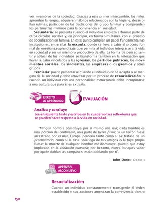 150
vos miembros de la sociedad. Gracias a este primer intercambio, los niños
aprenden la lengua, adquieren hábitos relacionados con la higiene, desarro-
llan rutinas, participan de las tradiciones del grupo familiar y comprenden
los parámetros mínimos para la convivencia en sociedad.
Secundaria: se presenta cuando el individuo empieza a formar parte de
otros círculos sociales y, en principio, en forma simultánea con el proceso
de socialización en familia. En este punto cumplen un papel fundamental las
instituciones, entre ellas la escuela, donde se lleva a cabo el proceso for-
mal de enseñanza-aprendizaje que permite al individuo integrarse a la vida
en sociedad y ser un miembro productivo de ella. La forma de pensar, sen-
tir y actuar de los individuos se transforma también en la interacción que
llevan a cabo vinculados a las iglesias, los partidos políticos, los movi-
mientos sociales, los sindicatos, las empresas o los gremios y otros
grupos.
Terciaria: puede presentarse cuando el individuo no se adapta o se mar-
gina de la sociedad y debe atravesar por un proceso de resocialización, o
cuando un individuo con una personalidad estructurada debe incorporarse
a una cultura que para él es extraña.
“Ningún hombre constituye por sí mismo una isla; cada hombre es
una porción del continente, una parte de tierra firme; si un terrón fuese
arrastrado por el mar, Europa perdería tanto como si se tratase de un
promontorio, como si la casa solariega de tus amigos o la tuya propia
fuese; la muerte de cualquier hombre me disminuye, puesto que estoy
implicado en la condición humana; por lo tanto, nunca busques saber
por quién doblan las campanas; están doblando por ti”.
John Done (1572-1631)
Analiza y concluye
Lee el siguiente texto y escribe en tu cuaderno tres reflexiones que
se pueden hacer respecto a la vida en sociedad.
Resocialización
Cuando un individuo constantemente transgrede el orden
establecido y sus acciones amenazan la convivencia dentro
 