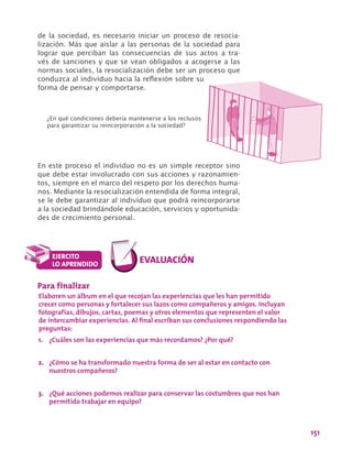 151
de la sociedad, es necesario iniciar un proceso de resocia-
lización. Más que aislar a las personas de la sociedad para
lograr que perciban las consecuencias de sus actos a tra-
vés de sanciones y que se vean obligados a acogerse a las
normas sociales, la resocialización debe ser un proceso que
conduzca al individuo hacia la reflexión sobre su
forma de pensar y comportarse.
Para finalizar
Elaboren un álbum en el que recojan las experiencias que les han permitido
crecer como personas y fortalecer sus lazos como compañeros y amigos. Incluyan
fotografías, dibujos, cartas, poemas y otros elementos que representen el valor
de intercambiar experiencias. Al final escriban sus conclusiones respondiendo las
preguntas:
1.	 ¿Cuáles son las experiencias que más recordamos? ¿Por qué?
2.	 ¿Cómo se ha transformado nuestra forma de ser al estar en contacto con
nuestros compañeros?
3.	 ¿Qué acciones podemos realizar para conservar las costumbres que nos han
permitido trabajar en equipo?
En este proceso el individuo no es un simple receptor sino
que debe estar involucrado con sus acciones y razonamien-
tos, siempre en el marco del respeto por los derechos huma-
nos. Mediante la resocialización entendida de forma integral,
se le debe garantizar al individuo que podrá reincorporarse
a la sociedad brindándole educación, servicios y oportunida-
des de crecimiento personal.
¿En qué condiciones debería mantenerse a los reclusos
para garantizar su reincorporación a la sociedad?
 