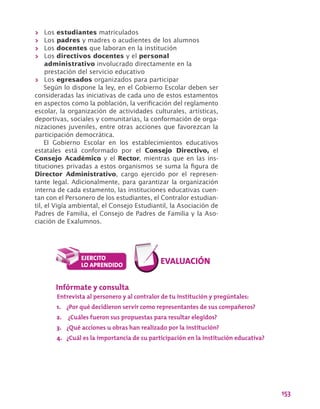 153
>> Los estudiantes matriculados
>> Los padres y madres o acudientes de los alumnos
>> Los docentes que laboran en la institución
>> Los directivos docentes y el personal
administrativo involucrado directamente en la
prestación del servicio educativo
>> Los egresados organizados para participar
Según lo dispone la ley, en el Gobierno Escolar deben ser
consideradas las iniciativas de cada uno de estos estamentos
en aspectos como la población, la verificación del reglamento
escolar, la organización de actividades culturales, artísticas,
deportivas, sociales y comunitarias, la conformación de orga-
nizaciones juveniles, entre otras acciones que favorezcan la
participación democrática.
El Gobierno Escolar en los establecimientos educativos
estatales está conformado por el Consejo Directivo, el
Consejo Académico y el Rector, mientras que en las ins-
tituciones privadas a estos organismos se suma la figura de
Director Administrativo, cargo ejercido por el represen-
tante legal. Adicionalmente, para garantizar la organización
interna de cada estamento, las instituciones educativas cuen-
tan con el Personero de los estudiantes, el Contralor estudian-
til, el Vigía ambiental, el Consejo Estudiantil, la Asociación de
Padres de Familia, el Consejo de Padres de Familia y la Aso-
ciación de Exalumnos.
Infórmate y consulta
Entrevista al personero y al contralor de tu institución y pregúntales:
1.	 ¿Por qué decidieron servir como representantes de sus compañeros?
2.	 ¿Cuáles fueron sus propuestas para resultar elegidos?
3.	 ¿Qué acciones u obras han realizado por la institución?
4.	 ¿Cuál es la importancia de su participación en la institución educativa?
 