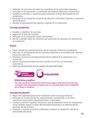155
>> Defender los derechos de todos los miembros de la comunidad educativa.
>> Participar en la planeación y evaluación del Proyecto Educativo Institucional.
>> Establecer estímulos y sanciones para promover el buen desempeño de los
estudiantes.
>> Participar en la evaluación anual de los docentes, directivos docentes y personal
administrativo.
>> Aprobar el presupuesto de ingresos y gastos de la institución.
Consejo Académico
>> Estudiar y modificar el currículo.
>> Organizar el plan de estudios.
>> Participar en la evaluación anual institucional.
>> Recibir y decidir sobre los reclamos que presenten los alumnos en relación con
su evaluación.
Rector
>> Hacer cumplir las determinaciones de los consejos directivo y académico.
>> Velar por el cumplimiento de las funciones docentes y la existencia de recursos
necesarios para ello.
>> Promover el proceso de mejoramiento de la calidad de la educación en la
institución.
>> Ejercer funciones disciplinarias de acuerdo con la ley y el manual de
convivencia.
>> Aplicar las disposiciones que se expidan por parte del Estado.
Selecciona y explica
Por cada uno de los estamentos vistos en esta página selecciona la función que
consideras más importante y explica cuál es su impacto dentro de la institución
de no llegar a cumplirse.
Consejo Estudiantil
>> Elegir a los representantes de los estudiantes ante el Consejo Directivo.
>> Participar en la elección de los representantes estudiantiles, a los foros
educativos municipales, departamentales y nacionales.
>> Conocer y resolver aquellas situaciones que se presenten entre los estudiantes,
como también apoyar la labor del Personero Estudiantil, en defensa de los
derechos de los mismos.
>> Proponer y realizar proyectos tendientes a mejorar la calidad de vida de la
comunidad educativa.
 