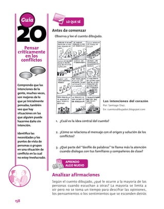 158
Pensar
críticamente
en los
conflictos
Comprendo que las
intenciones de la
gente, muchas veces,
son mejores de lo
que yo inicialmente
pensaba; también
veo que hay
situaciones en las
que alguien puede
hacerme daño sin
intención.
Identifico las
necesidades y los
puntos de vista de
personas o grupos
en una situación de
conflicto en la cual
no estoy involucrado.
Guía
Analizar afirmaciones
Según el cuento dibujado, ¿qué le ocurre a la mayoría de las
personas cuando escuchan a otras? La mayoría se limita a
oír pero no se toma un tiempo para descifrar las opiniones,
los pensamientos o los sentimientos que se esconden detrás
Antes de comenzar
Observa y lee el cuento dibujado.
Las intenciones del corazón.
Por: Santiago Díaz.
En: cuentosdibujados.blogspot.com
1.	 ¿Cuál es la idea central del cuento?
2.	 ¿Cómo se relaciona el mensaje con el origen y solución de los
conflictos?
3.	 ¿Qué parte del “desfile de palabras” te llama más la atención
cuando dialogas con tus familiares y compañeros de clase?
 