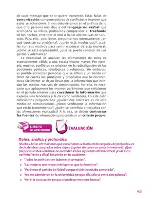 159
de cada mensaje que se le quiere transmitir. Estas fallas de
comunicación son generadoras de conflictos e impiden que
estos se solucionen. Si nos detuviéramos en el análisis de lo
que otra persona nos dice y del lenguaje no verbal que
acompaña su relato, podríamos comprender el trasfondo
de los hechos, entender al otro o hallar alternativas de solu-
ción. Para ello, podríamos preguntarnos internamente: ¿en
qué consiste su problema?, ¿quién está involucrado?, ¿cuá-
les son sus motivos para sentir o pensar de esta manera?,
¿cómo se está expresando?, ¿qué se puede concluir de sus
gestos y ademanes?
La necesidad de analizar las afirmaciones de otros es
especialmente válida a una escala mucho mayor. Por ejem-
plo, muchos conflictos se originan en la radicalización de las
posiciones políticas, ideológicas o religiosas. Sin embargo,
es posible encontrar personas que se afilian a un bando sin
tener en cuenta los principios y propósitos que lo orientan,
otras fácilmente se dejan llevar por la información que brin-
dan los medios masivos de comunicación. Por ello, es nece-
sario que apliquemos los mismos parámetros que señalamos
en el párrafo anterior para cuestionar la información que
expresa una tendencia y la da como verdadera. En este caso
deberíamos preguntarnos ¿quién tiene intereses es en este
medio de comunicación?, ¿cómo verificaron la información
que están transmitiendo?, ¿quién se beneficia o perjudica con
las afirmaciones realizadas? A la vez, se deben contrastar
las fuentes de información para construir un criterio propio.
Opina, analiza y profundiza
Muchas de las afirmaciones que escuchamos a diario están cargadas de prejuicios, es
decir, de ideas aceptadas sobre algo o alguien sin tener un conocimiento real. ¿Qué
prejuicios e ideas erróneas se esconden en las siguientes afirmaciones? ¿Cuál es tu
opinión frente a ellas? Responde en tu cuaderno.
>> “Todos los políticos son ladrones y corruptos”.
>> “Las mujeres son menos inteligentes que los hombres”.
>> “Perdimos el partido de fútbol porque el árbitro estaba comprado”.
>> “No me admitieron en la universidad porque allá sólo se entra con palanca”.
>> “Perdí la evaluación porque el profesor me tiene bronca”.
 