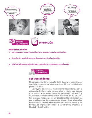 16
¡Mis padres no
asistieron a la
exposición de
mi proyecto
agroindustrial!
¡Mis compañeros
me apoyan
para que los
represente en
las olimpiadas
rurales!
¡Mi mejor amiga se
siente avergonzada
de la manera como
me visto!
Ser trascendente
El ser trascendente va más allá de lo físico y se permite pen-
sar en la existencia de algo superior a él, una realidad más
perfecta o ideal.
La mayoría de personas relacionan la trascendencia con la
existencia de Dios. La fe es para ellos el motor que orienta
y da sentido a sus vidas; todos sus propósitos, sus metas y
su realidad son inexistentes sin la presencia misma de Dios.
Por eso cada religión posee un propósito: los cristianos bus-
can la vida eterna, los musulmanes aspiran llegar al paraíso,
los hinduistas desean reencarnar en una entidad mayor y los
budistas se empeñan en superar el sufrimiento y encontrar la
libertad y la salvación.
Interpreta y opina
1.	 Lee estos casos y describe cuál sería tu reacción en cada uno de ellos.
2.	 Describe los sentimientos que despierta en ti cada situación.
3.	 ¿Qué estrategias emplearías para controlar tus emociones en cada caso?
 