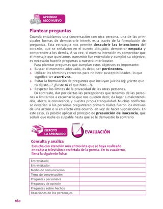 160
Plantear preguntas
Cuando entablamos una conversación con otra persona, una de las prin-
cipales formas de demostrarle interés es a través de la formulación de
preguntas. Esta estrategia nos permite descubrir las intenciones del
corazón, que se señalaron en el cuento dibujado, demostrar empatía y
comprender a los demás. A su vez, si nuestra intención es comprobar que
el mensaje que queríamos transmitir fue entendido y cumplió su objetivo,
es necesario hacerle preguntas a nuestro interlocutor.
Para plantear preguntas que cumplan estos objetivos es importante:
>> Buscar el momento adecuado, es decir, ser pertinentes.
>> Utilizar los términos correctos para no herir susceptibilidades, lo que
significa ser asertivos.
>> Evitar la formulación de preguntas que incluyan juicios (ej: ¿cierto que
tú dijiste…? ¿fuiste tú el que hizo…?).
>> Respetar los límites de la privacidad de las otras personas.
En contraste, dar por ciertas las percepciones que tenemos de las perso-
nas o limitarnos a escuchar lo que nos quieren decir, da lugar a malentendi-
dos, afecta la convivencia y nuestra propia tranquilidad. Muchos conflictos
se evitarían si las personas preguntaran primero cuáles fueron los motivos
de una acción o si en efecto ésta ocurrió, en vez de hacer suposiciones. En
este caso, es posible aplicar el principio de presunción de inocencia, que
señala que nadie es culpable hasta que se le demuestre lo contrario
Consulta y analiza
Escucha con atención una entrevista que se haya realizado
en radio o televisión o recórtala de la prensa. En tu cuaderno,
llena la siguiente ficha:
Entrevistado
Entrevistador
Medio de comunicación
Tema de conversación
Preguntas personales
Preguntas de opinión
Preguntas sobre hechos
Reacciones de los personajes
 