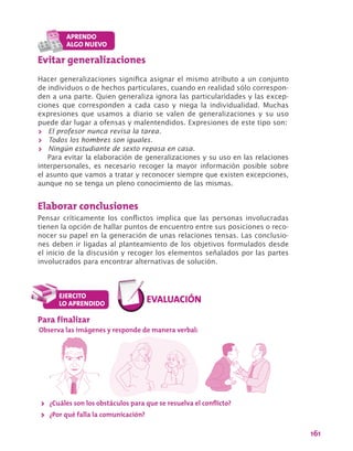 161
Evitar generalizaciones
Hacer generalizaciones significa asignar el mismo atributo a un conjunto
de individuos o de hechos particulares, cuando en realidad sólo correspon-
den a una parte. Quien generaliza ignora las particularidades y las excep-
ciones que corresponden a cada caso y niega la individualidad. Muchas
expresiones que usamos a diario se valen de generalizaciones y su uso
puede dar lugar a ofensas y malentendidos. Expresiones de este tipo son:
>> El profesor nunca revisa la tarea.
>> Todos los hombres son iguales.
>> Ningún estudiante de sexto repasa en casa.
Para evitar la elaboración de generalizaciones y su uso en las relaciones
interpersonales, es necesario recoger la mayor información posible sobre
el asunto que vamos a tratar y reconocer siempre que existen excepciones,
aunque no se tenga un pleno conocimiento de las mismas.
Elaborar conclusiones
Pensar críticamente los conflictos implica que las personas involucradas
tienen la opción de hallar puntos de encuentro entre sus posiciones o reco-
nocer su papel en la generación de unas relaciones tensas. Las conclusio-
nes deben ir ligadas al planteamiento de los objetivos formulados desde
el inicio de la discusión y recoger los elementos señalados por las partes
involucrados para encontrar alternativas de solución.
Para finalizar
Observa las imágenes y responde de manera verbal:
>> ¿Cuáles son los obstáculos para que se resuelva el conflicto?
>> ¿Por qué falla la comunicación?
 