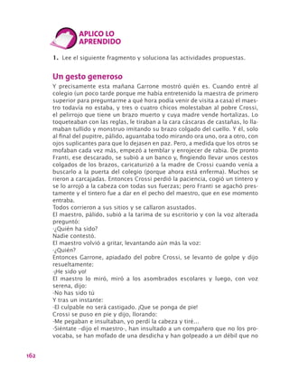 162
1.	 Lee el siguiente fragmento y soluciona las actividades propuestas.
Un gesto generoso
Y precisamente esta mañana Garrone mostró quién es. Cuando entré al
colegio (un poco tarde porque me había entretenido la maestra de primero
superior para preguntarme a qué hora podía venir de visita a casa) el maes-
tro todavía no estaba, y tres o cuatro chicos molestaban al pobre Crossi,
el pelirrojo que tiene un brazo muerto y cuya madre vende hortalizas. Lo
toqueteaban con las reglas, le tiraban a la cara cáscaras de castañas, lo lla-
maban tullido y monstruo imitando su brazo colgado del cuello. Y él, solo
al final del pupitre, pálido, aguantaba todo mirando ora uno, ora a otro, con
ojos suplicantes para que lo dejasen en paz. Pero, a medida que los otros se
mofaban cada vez más, empezó a temblar y enrojecer de rabia. De pronto
Franti, ese descarado, se subió a un banco y, fingiendo llevar unos cestos
colgados de los brazos, caricaturizó a la madre de Crossi cuando venía a
buscarlo a la puerta del colegio (porque ahora está enferma). Muchos se
rieron a carcajadas. Entonces Crossi perdió la paciencia, cogió un tintero y
se lo arrojó a la cabeza con todas sus fuerzas; pero Franti se agachó pres-
tamente y el tintero fue a dar en el pecho del maestro, que en ese momento
entraba.
Todos corrieron a sus sitios y se callaron asustados.
El maestro, pálido, subió a la tarima de su escritorio y con la voz alterada
preguntó:
-¿Quién ha sido?
Nadie contestó.
El maestro volvió a gritar, levantando aún más la voz:
-¿Quién?
Entonces Garrone, apiadado del pobre Crossi, se levanto de golpe y dijo
resueltamente:
-¡He sido yo!
El maestro lo miró, miró a los asombrados escolares y luego, con voz
serena, dijo:
-No has sido tú
Y tras un instante:
-El culpable no será castigado. ¡Que se ponga de pie!
Crossi se puso en pie y dijo, llorando:
-Me pegaban e insultaban, yo perdí la cabeza y tiré…
-Siéntate –dijo el maestro-, han insultado a un compañero que no los pro-
vocaba, se han mofado de una desdicha y han golpeado a un débil que no
 