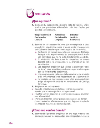 164
¿Qué aprendí?
1.	 Copia en tu cuaderno la siguiente lista de valores. Encie-
rra los que garantizan el beneficio colectivo. Explica por
qué los seleccionaste.
Responsabilidad	 Autocrítica	 Libertad
Paz interior	 Participación	 Justicia
Lealtad	 Limpieza	 Confianza
2.	 Escribe en tu cuaderno la letra que corresponde a cada
uno de los siguientes casos y luego anota el organismo
del Gobierno Escolar que se encargaría de resolverlo:
a.	 Guillermo no está de acuerdo con su nota de Biología.
Aunque le ha expreswwado su preocupación al profe-
sor, considera que no ha sido debidamente atendido.
b.	 El Ministerio de Educación ha expedido un nuevo
decreto sobre la evaluación y la promoción de los
estudiantes.
c.	 Los docentes proponen que se cree la distinción “Bole-
tín Azul” para aquellos estudiantes que se destaquen
por su rendimiento académico.
d.	 Los programas de cada área deben revisarse de acuerdo
a los lineamientos y las necesidades de la comunidad.
e.	 Ha iniciado un nuevo año escolar y los alumnos deben
elegir al representante de los estudiantes al Consejo
Directivo.
3.	 Responde en tu cuaderno:
>> Cuando entablamos un diálogo, ¿cómo mostramos
interés por el mensaje de la otra persona?
>> ¿Cuáles son los aspectos a tener en cuenta para analizar
una afirmación?
>> ¿Por qué debemos tomar precauciones antes de tomar
como ciertas las afirmaciones que nos llegan a través de
los medios masivos de comunicación?
¿Cómo me ven los demás?
4.	 Escribe las siguientes preguntas en una hoja. Pídele a tres
compañeros que las respondan con sinceridad. Léelas y
 