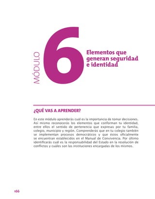 166
Elementos que
generan seguridad
e identidad
En este módulo aprenderás cuál es la importancia de tomar decisiones.
Así mismo reconocerás los elementos que conforman tu identidad,
entre ellos el sentido de pertenencia que expresas por tu familia,
colegio, municipio y región. Comprenderás que en tu colegio también
se implementan procesos democráticos y que éstos oficialmente
se encuentran establecidos en el Manual de Convivencia. Por último
identificarás cuál es la responsabilidad del Estado en la resolución de
conflictos y cuáles son las instituciones encargadas de los mismos.
¿QUÉ VAS A APRENDER?
MÓDULO
 