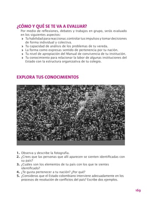 169
¿CÓMO Y QUÉ SE TE VA A EVALUAR?
Por medio de reflexiones, debates y trabajos en grupo, serás evaluado
en los siguientes aspectos:
>> Tu habilidad para reaccionar, controlar tus impulsos y tomar decisiones
de forma individual y colectiva.
>> Tu capacidad de análisis de los problemas de tu vereda.
>> La forma como expresas sentido de pertenencia por tu nación.
>> Tu nivel de apropiación del Manual de convivencia de tu institución.
>> Tu conocimiento para relacionar la labor de algunas instituciones del
Estado con la estructura organizativa de tu colegio.
EXPLORA TUS CONOCIMIENTOS
1.	Observa y describe la fotografía.
2.	¿Crees que las personas que allí aparecen se sienten identificadas con
su país?
3.	¿Cuáles son los elementos de tu país con los que te sientes
identificado?
4.	¿Te gusta pertenecer a tu nación? ¿Por qué?
5.	 ¿Consideras que el Estado colombiano interviene adecuadamente en los
procesos de resolución de conflictos del país? Escribe dos ejemplos.
 