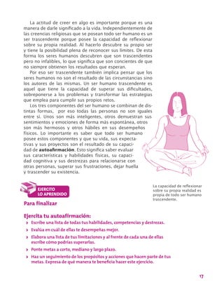17
La actitud de creer en algo es importante porque es una
manera de darle significado a la vida. Independientemente de
las creencias religiosas que se posean todo ser humano es un
ser trascendente porque posee la capacidad de reflexionar
sobre su propia realidad. Al hacerlo descubre su propio ser
y tiene la posibilidad plena de reconocer sus límites. De esta
forma los seres humanos descubren que son trascendentes
pero no infalibles, lo que significa que son concientes de que
no siempre obtienen los resultados que esperan.
Por eso ser trascendente también implica pensar que los
seres humanos no son el resultado de las circunstancias sino
los autores de las mismas. Un ser humano trascendente es
aquel que tiene la capacidad de superar sus dificultades,
sobreponerse a los problemas y transformar las estrategias
que emplea para cumplir sus propios retos.
Los tres componentes del ser humano se combinan de dis-
tintas formas, por eso todas las personas no son iguales
entre sí. Unos son más inteligentes, otros demuestran sus
sentimientos y emociones de forma más espontánea, otros
son más hermosos y otros hábiles en sus desempeños
físicos. Lo importante es saber que todo ser humano
posee estos componentes y que su vida, sus expecta-
tivas y sus proyectos son el resultado de su capaci-
dad de autoafirmación. Esto significa saber evaluar
sus características y habilidades físicas, su capaci-
dad cognitiva y sus destrezas para relacionarse con
otras personas, superar sus frustraciones, dejar huella
y trascender su existencia.
Para finalizar
Ejercita tu autoafirmación:
>> Escribe una lista de todas tus habilidades, competencias y destrezas.
>> Evalúa en cuál de ellas te desempeñas mejor.
>> Elabora una lista de tus limitaciones y al frente de cada una de ellas
escribe cómo podrías superarlas.
>> Ponte metas a corto, mediano y largo plazo.
>> Haz un seguimiento de los propósitos y acciones que hacen parte de tus
metas. Expresa de qué manera te beneficia hacer este ejercicio.
La capacidad de reflexionar
sobre su propia realidad es
propia de todo ser humano
trascendente.
 