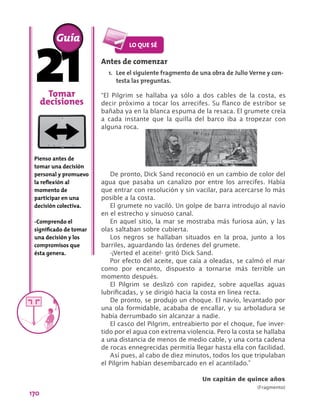 170
Tomar
decisiones
Pienso antes de
tomar una decisión
personal y promuevo
la reflexión al
momento de
participar en una
decisión colectiva.
-Comprendo el
significado de tomar
una decisión y los
compromisos que
ésta genera.
Antes de comenzar
1.	 Lee el siguiente fragmento de una obra de Julio Verne y con-
testa las preguntas.
“El Pilgrim se hallaba ya sólo a dos cables de la costa, es
decir próximo a tocar los arrecifes. Su flanco de estribor se
bañaba ya en la blanca espuma de la resaca. El grumete creía
a cada instante que la quilla del barco iba a tropezar con
alguna roca.
Guía
De pronto, Dick Sand reconoció en un cambio de color del
agua que pasaba un canalizo por entre los arrecifes. Había
que entrar con resolución y sin vacilar, para acercarse lo más
posible a la costa.
El grumete no vaciló. Un golpe de barra introdujo al navío
en el estrecho y sinuoso canal.
En aquel sitio, la mar se mostraba más furiosa aún, y las
olas saltaban sobre cubierta.
Los negros se hallaban situados en la proa, junto a los
barriles, aguardando las órdenes del grumete.
-¡Verted el aceite!- gritó Dick Sand.
Por efecto del aceite, que caía a oleadas, se calmó el mar
como por encanto, dispuesto a tornarse más terrible un
momento después.
El Pilgrim se deslizó con rapidez, sobre aquellas aguas
lubrificadas, y se dirigió hacia la costa en línea recta.
De pronto, se produjo un choque. El navío, levantado por
una ola formidable, acababa de encallar, y su arboladura se
había derrumbado sin alcanzar a nadie.
El casco del Pilgrim, entreabierto por el choque, fue inver-
tido por el agua con extrema violencia. Pero la costa se hallaba
a una distancia de menos de medio cable, y una corta cadena
de rocas ennegrecidas permitía llegar hasta ella con facilidad.
Así pues, al cabo de diez minutos, todos los que tripulaban
el Pilgrim habían desembarcado en el acantilado.”
Un capitán de quince años
(Fragmento)
 