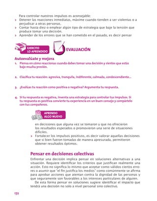 172
Para controlar nuestros impulsos es aconsejable:
>> Detener las reacciones inmediatas, máxime cuando tienden a ser violentas o a
perjudicar a otras personas.
>> Contar hasta diez o emplear algún tipo de estrategia que baje la tensión que
produce tomar una decisión.
>> Aprender de los errores que se han cometido en el pasado, es decir pensar
Autoevalúate y mejora
1.	 Piensa en cómo reaccionas cuando debes tomar una decisión y sientes que estás
bajo mucha presión.
2.	 Clasifica tu reacción: agresiva, tranquila, indiferente, calmada, condescendiente…
3.	 ¿Evalúas tu reacción como positiva o negativa? Argumenta tu respuesta.
4.	 Si tu respuesta es negativa, inventa una estrategia para controlar tus impulsos. Si
tu respuesta es positiva convierte tu experiencia en un buen consejo y compártelo
con tus compañeros.
en decisiones que alguna vez se tomaron y que no ofrecieron
los resultados esperados o promovieron una serie de situaciones
difíciles.
>> Fortalecer los impulsos positivos, es decir valorar aquellas decisiones
que si bien fueron tomadas de manera apresurada, permitieron
obtener resultados óptimos.
Pensar en decisiones colectivas
Enfrentar una decisión implica pensar en soluciones alternativas a una
situación. Requiere identificar los criterios que justifican realmente una
acción. Esto no significa lo mismo que aceptar como válidos ciertos erro-
res o asumir que “el fin justifica los medios” como comúnmente se afirma
para aprobar acciones que atentan contra la dignidad de las personas y
que seguramente son favorables a los intereses particulares de alguien.
De esta forma pensar en soluciones sugiere identificar el impacto que
tendrá una decisión no solo a nivel personal sino colectivo.
 