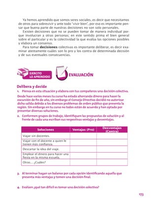 173
Soluciones Ventajas (Pro)
Desventajas
(Contra)
Viajar sin docentes.
Viajar con el docente a quien le
tienen más confianza.
Descartar la idea del viaje.
Emplear el dinero para hacer una
fiesta en la misma escuela.
Otras… ¿Cuáles?
Delibera y decide
1.	 Piensa en esta situación y elabora con tus compañeros una decisión colectiva.
Desde hace varios meses tu curso ha estado ahorrando dinero para hacer la
excursión de fin de año, sin embargo el Consejo Directivo decidió no autorizar
dicha salida debido a los diversos problemas de orden público que presenta la
región. Sin embargo en tu curso no todos están de acuerdo y han optado por
presentar diversas soluciones.
2.	 Conformen grupos de trabajo, identifiquen las propuestas de solución y al
frente de cada una escriban sus respectivas ventajas y desventajas.
3.	 Al terminar hagan un balance por cada opción identificando aquella que
presenta más ventajas y tomen una decisión final.
4.	 Evalúen ¿qué tan difícil es tomar una decisión colectiva?
Ya hemos aprendido que somos seres sociales, es decir que necesitamos
de otros para sobrevivir y ante todo “vivir bien”, por eso es importante pen-
sar que buena parte de nuestras decisiones no son solo personales.
Existen decisiones que no se pueden tomar de manera individual por-
que involucran a otras personas; en este sentido prima el bien general
sobre el particular y es la colectividad la que evalúa las opciones posibles
y elabora un consenso.
Para tomar decisiones colectivas es importante deliberar, es decir exa-
minar atentamente cuáles son lo pro y los contra de determinada decisión
y de sus eventuales consecuencias.
 