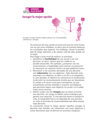 174
Escoger la mejor opción
Escoger la mejor opción implica pensar en su factibilidad,
coherencia y riesgos.
Al comienzo de esta cartilla se mencionó que los seres huma-
nos no son seres infalibles, es decir que no siempre obtienen
los resultados que esperan. Sin embargo, tienen la posibili-
dad de elegir opciones y de valorar cuál de ellas puede ser
la mejor.
Para llegar a este nivel de análisis se aconseja:
>> Identificar la factibilidad de una acción o de una
decisión, es decir, valorar qué tan viable es su
posible desarrollo. Por ejemplo, ¿contamos con los
conocimientos y habilidades para realizar un proyecto?
Es necesario ser realistas frente a lo que podemos hacer.
>> Reconocer si las acciones derivadas de una decisión
son coherentes con sus objetivos. Toda decisión está
asociada a un objetivo, es decir a un fin o un propósito.
Si, por ejemplo, el objetivo es convertirse en profesional,
la decisión no necesariamente tendrá que ser abandonar
el campo o el sector rural para conseguirlo, ya que
actualmente existen métodos y avances tecnológicos
que permiten lograr este objetivo sin acudir a la ciudad
como único recurso.
>> Definir cuáles son los riesgos que se tienen al tomar
una decisión. Un riesgo se define como el peligro que
genera una situación. Si una decisión pone en peligro la
vida, la integridad física o la dignidad de una persona,
se viola el principio de responsabilidad que debe poseer
toda decisión.
En conclusión tomar la mejor opción significa escoger la
decisión más factible, ser coherentes con unos objetivos y
evitar decisiones que se deriven en acciones riesgosas.
 