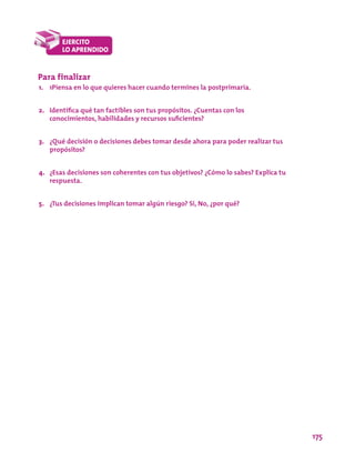 175
Para finalizar
1.	 1Piensa en lo que quieres hacer cuando termines la postprimaria.
2.	 Identifica qué tan factibles son tus propósitos. ¿Cuentas con los
conocimientos, habilidades y recursos suficientes?
3.	 ¿Qué decisión o decisiones debes tomar desde ahora para poder realizar tus
propósitos?
4.	 ¿Esas decisiones son coherentes con tus objetivos? ¿Cómo lo sabes? Explica tu
respuesta.
5.	 ¿Tus decisiones implican tomar algún riesgo? Sí, No, ¿por qué?
 