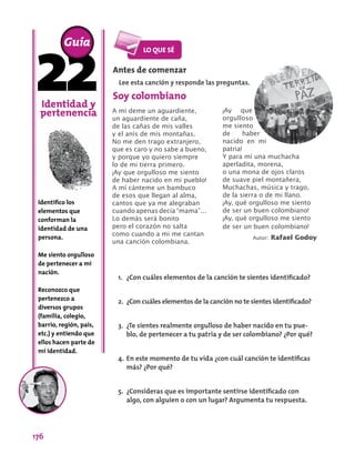 176
Identidad y
pertenencia
Identifico los
elementos que
conforman la
identidad de una
persona.
Me siento orgulloso
de pertenecer a mi
nación.
Reconozco que
pertenezco a
diversos grupos
(familia, colegio,
barrio, región, país,
etc.) y entiendo que
ellos hacen parte de
mi identidad.
Guía
A mí deme un aguardiente,
un aguardiente de caña,
de las cañas de mis valles
y el anís de mis montañas.
No me den trago extranjero,
que es caro y no sabe a bueno,
y porque yo quiero siempre
lo de mi tierra primero.
¡Ay que orgulloso me siento
de haber nacido en mi pueblo!
A mí cánteme un bambuco
de esos que llegan al alma,
cantos que ya me alegraban
cuando apenas decía “mama”…
Lo demás será bonito
pero el corazón no salta
como cuando a mi me cantan
una canción colombiana.
Antes de comenzar
Lee esta canción y responde las preguntas.
1.	 ¿Con cuáles elementos de la canción te sientes identificado?
2.	 ¿Con cuáles elementos de la canción no te sientes identificado?
3.	 ¿Te sientes realmente orgulloso de haber nacido en tu pue-
blo, de pertenecer a tu patria y de ser colombiano? ¿Por qué?
4.	En este momento de tu vida ¿con cuál canción te identificas
más? ¿Por qué?
5.	 ¿Consideras que es importante sentirse identificado con
algo, con alguien o con un lugar? Argumenta tu respuesta.
Soy colombiano
¡Ay que
orgulloso
me siento
de haber
nacido en mi
patria!
Y para mí una muchacha
aperladita, morena,
o una mona de ojos claros
de suave piel montañera,
Muchachas, música y trago,
de la sierra o de mi llano.
¡Ay, qué orgulloso me siento
de ser un buen colombiano!
¡Ay, qué orgulloso me siento
de ser un buen colombiano!
Autor: Rafael Godoy
 