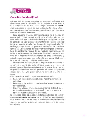 177
Creación de identidad
Aunque dos personas sean muy cercanas entre sí, cada una
posee una manera particular de ser, actuar y obrar que la
hace diferente de la otra. Estos rasgos definen su identi-
dad expresada a través de sus virtudes, defectos, relacio-
nes interpersonales, intrapersonales y formas de reaccionar
frente a estímulos externos.
Cada persona crea una identidad propia en la medida en
que se autoconoce, se autorreafirma y adquiere ciertas res-
ponsabilidades con la sociedad de la que hace parte. Lo que
le permite no solo pensar constantemente en sus propios
intereses sino en aquello que los demás esperan de ella. Sin
embargo, como todas las personas no actúan de la misma
forma, las valoraciones de unos y otros cumplen con su tra-
bajo de moldear la manera de ser y actuar, especialmente de
niños y adolescentes en proceso de formación. En este sen-
tido, en la medida en que un menor de edad se relaciona y
establece compromisos con su familia y su comunidad esco-
lar y social, refuerza o afianza su identidad.
No obstante, existen personas cuya identidad cambia al
entrar en contacto con determinados grupos, lo que suele
ocurrir durante la adolescencia que es la etapa de la vida en
la que cada individuo esta en proceso de definir sus propios
rasgos personales, lo que se convierte en una búsqueda con-
tinua.
Para consolidar nuestra identidad es importante:
>> Hacer un reconocimiento claro de nuestras virtudes y
defectos.
>> Reflexionar de manera continua sobre lo que hacemos y
lo que somos.
>> Observar y tener en cuenta las opiniones de los demás
en relación con nosotros mismos lo cual nos ayuda a
reforzar nuestra verdadera identidad.
La identidad poco a poco consolida la posibilidad de conver-
tirnos en agentes morales en la medida en que aprende-
mos a reflexionar sobre nuestra manera de actuar y somos
capaces de evaluar y corregir nuestras acciones y de tomar
decisiones.
 
