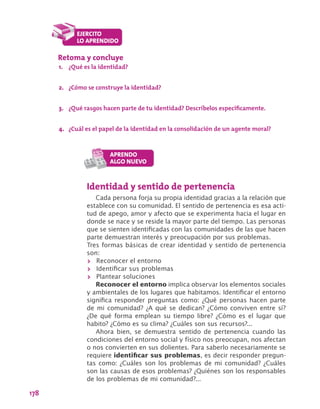 178
Identidad y sentido de pertenencia
Cada persona forja su propia identidad gracias a la relación que
establece con su comunidad. El sentido de pertenencia es esa acti-
tud de apego, amor y afecto que se experimenta hacia el lugar en
donde se nace y se reside la mayor parte del tiempo. Las personas
que se sienten identificadas con las comunidades de las que hacen
parte demuestran interés y preocupación por sus problemas.
Tres formas básicas de crear identidad y sentido de pertenencia
son:
>> Reconocer el entorno
>> Identificar sus problemas
>> Plantear soluciones
Reconocer el entorno implica observar los elementos sociales
y ambientales de los lugares que habitamos. Identificar el entorno
significa responder preguntas como: ¿Qué personas hacen parte
de mi comunidad? ¿A qué se dedican? ¿Cómo conviven entre sí?
¿De qué forma emplean su tiempo libre? ¿Cómo es el lugar que
habito? ¿Cómo es su clima? ¿Cuáles son sus recursos?...
Ahora bien, se demuestra sentido de pertenencia cuando las
condiciones del entorno social y físico nos preocupan, nos afectan
o nos convierten en sus dolientes. Para saberlo necesariamente se
requiere identificar sus problemas, es decir responder pregun-
tas como: ¿Cuáles son los problemas de mi comunidad? ¿Cuáles
son las causas de esos problemas? ¿Quiénes son los responsables
de los problemas de mi comunidad?...
Retoma y concluye
1.	 ¿Qué es la identidad?
2.	 ¿Cómo se construye la identidad?
3.	 ¿Qué rasgos hacen parte de tu identidad? Descríbelos específicamente.
4.	 ¿Cuál es el papel de la identidad en la consolidación de un agente moral?
 