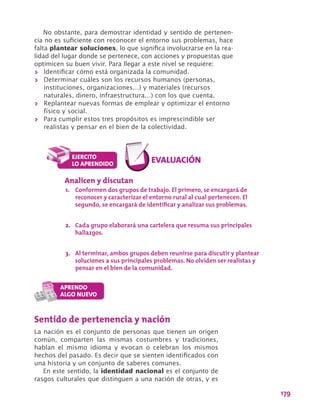 179
Sentido de pertenencia y nación
La nación es el conjunto de personas que tienen un origen
común, comparten las mismas costumbres y tradiciones,
hablan el mismo idioma y evocan o celebran los mismos
hechos del pasado. Es decir que se sienten identificados con
una historia y un conjunto de saberes comunes.
En este sentido, la identidad nacional es el conjunto de
rasgos culturales que distinguen a una nación de otras, y es
Analicen y discutan
1.	 Conformen dos grupos de trabajo. El primero, se encargará de
reconocer y caracterizar el entorno rural al cual pertenecen. El
segundo, se encargará de identificar y analizar sus problemas.
2.	 Cada grupo elaborará una cartelera que resuma sus principales
hallazgos.
3.	 Al terminar, ambos grupos deben reunirse para discutir y plantear
soluciones a sus principales problemas. No olviden ser realistas y
pensar en el bien de la comunidad.
No obstante, para demostrar identidad y sentido de pertenen-
cia no es suficiente con reconocer el entorno sus problemas, hace
falta plantear soluciones, lo que significa involucrarse en la rea-
lidad del lugar donde se pertenece, con acciones y propuestas que
optimicen su buen vivir. Para llegar a este nivel se requiere:
>> Identificar cómo está organizada la comunidad.
>> Determinar cuáles son los recursos humanos (personas,
instituciones, organizaciones…) y materiales (recursos
naturales, dinero, infraestructura…) con los que cuenta.
>> Replantear nuevas formas de emplear y optimizar el entorno
físico y social.
>> Para cumplir estos tres propósitos es imprescindible ser
realistas y pensar en el bien de la colectividad.
 