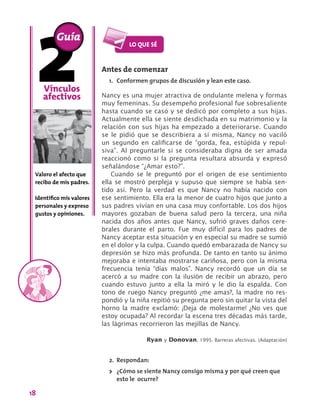 18
Vínculos
afectivos
Valoro el afecto que
recibo de mis padres.
Identifico mis valores
personales y expreso
gustos y opiniones.
Antes de comenzar
1.	 Conformen grupos de discusión y lean este caso.
Nancy es una mujer atractiva de ondulante melena y formas
muy femeninas. Su desempeño profesional fue sobresaliente
hasta cuando se casó y se dedicó por completo a sus hijas.
Actualmente ella se siente desdichada en su matrimonio y la
relación con sus hijas ha empezado a deteriorarse. Cuando
se le pidió que se describiera a sí misma, Nancy no vaciló
un segundo en calificarse de “gorda, fea, estúpida y repul-
siva”. Al preguntarle si se consideraba digna de ser amada
reaccionó como si la pregunta resultara absurda y expresó
señalándose “¿Amar esto?”.
Cuando se le preguntó por el origen de ese sentimiento
ella se mostró perpleja y supuso que siempre se había sen-
tido así. Pero la verdad es que Nancy no había nacido con
ese sentimiento. Ella era la menor de cuatro hijos que junto a
sus padres vivían en una casa muy confortable. Los dos hijos
mayores gozaban de buena salud pero la tercera, una niña
nacida dos años antes que Nancy, sufrió graves daños cere-
brales durante el parto. Fue muy difícil para los padres de
Nancy aceptar esta situación y en especial su madre se sumió
en el dolor y la culpa. Cuando quedó embarazada de Nancy su
depresión se hizo más profunda. De tanto en tanto su ánimo
mejoraba e intentaba mostrarse cariñosa, pero con la misma
frecuencia tenía “días malos”. Nancy recordó que un día se
acercó a su madre con la ilusión de recibir un abrazo, pero
cuando estuvo junto a ella la miró y le dio la espalda. Con
tono de ruego Nancy preguntó ¿me amas?, la madre no res-
pondió y la niña repitió su pregunta pero sin quitar la vista del
horno la madre exclamó: ¡Deja de molestarme! ¿No ves que
estoy ocupada? Al recordar la escena tres décadas más tarde,
las lágrimas recorrieron las mejillas de Nancy.
Ryan y Donovan, 1995. Barreras afectivas. (Adaptación)
2.	 Respondan:
>> ¿Cómo se siente Nancy consigo misma y por qué creen que
esto le ocurre?
Guía
 