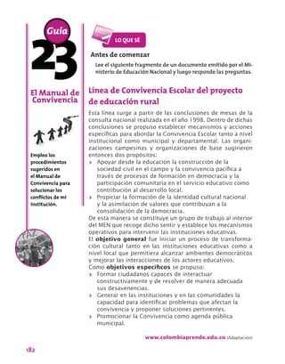 182
Línea de Convivencia Escolar del proyecto
de educación rural
Esta línea surge a partir de las conclusiones de mesas de la
consulta nacional realizada en el año 1998. Dentro de dichas
conclusiones se propuso establecer mecanismos y acciones
específicas para abordar la Convivencia Escolar tanto a nivel
institucional como municipal y departamental. Las organi-
zaciones campesinas y organizaciones de base sugirieron
entonces dos propósitos:
>> Apoyar desde la educación la construcción de la
sociedad civil en el campo y la convivencia pacífica a
través de procesos de formación en democracia y la
participación comunitaria en el servicio educativo como
contribución al desarrollo local.
>> Propiciar la formación de la identidad cultural nacional
y la asimilación de valores que contribuyan a la
consolidación de la democracia.
De esta manera se constituye un grupo de trabajo al interior
del MEN que recoge dicho sentir y establece los mecanismos
operativos para intervenir las instituciones educativas.
El objetivo general fue Iniciar un proceso de transforma-
ción cultural tanto en las instituciones educativas como a
nivel local que permitiera alcanzar ambientes democráticos
y mejorar las interacciones de los actores educativos.
Como objetivos específicos se propuso:
>> Formar ciudadanos capaces de interactuar
constructivamente y de resolver de manera adecuada
sus desavenencias.
>> Generar en las instituciones y en las comunidades la
capacidad para identificar problemas que afectan la
convivencia y proponer soluciones pertinentes.
>> Promocionar la Convivencia como agenda pública
municipal.
www.colombiaprende.edu.co (Adaptación)
El Manual de
Convivencia
Empleo los
procedimientos
sugeridos en
el Manual de
Convivencia para
solucionar los
conflictos de mi
institución.
Guía
Antes de comenzar
Lee el siguiente fragmento de un documento emitido por el Mi-
nisterio de Educación Nacional y luego responde las preguntas.
 