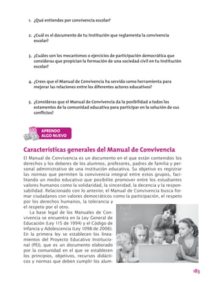183
Características generales del Manual de Convivencia
El Manual de Convivencia es un documento en el que están contenidos los
derechos y los deberes de los alumnos, profesores, padres de familia y per-
sonal administrativo de una institución educativa. Su objetivo es registrar
las normas que permiten la convivencia integral entre estos grupos, faci-
litando un medio educativo que posibilite promover entre los estudiantes
valores humanos como la solidaridad, la sinceridad, la decencia y la respon-
sabilidad. Relacionado con lo anterior, el Manual de Convivencia busca for-
mar ciudadanos con valores democráticos como la participación, el respeto
por los derechos humanos, la tolerancia y
el respeto por el otro.
La base legal de los Manuales de Con-
vivencia se encuentra en la Ley General de
Educación (Ley 115 de 1994) y el Código de
Infancia y Adolescencia (Ley 1098 de 2006).
En la primera ley se establecen los linea-
mientos del Proyecto Educativo Institucio-
nal (PEI), que es un documento elaborado
por la comunidad en el que se establecen
los principios, objetivos, recursos didácti-
cos y normas que deben cumplir los alum-
1.	 ¿Qué entiendes por convivencia escolar?
2.	 ¿Cuál es el documento de tu institución que reglamenta la convivencia
escolar?
3.	 ¿Cuáles son los mecanismos o ejercicios de participación democrática que
consideras que propician la formación de una sociedad civil en tu institución
escolar?
4.	¿Crees que el Manual de Convivencia ha servido como herramienta para
mejorar las relaciones entre los diferentes actores educativos?
5.	 ¿Consideras que el Manual de Convivencia da la posibilidad a todos los
estamentos de la comunidad educativa para participar en la solución de sus
conflictos?
 