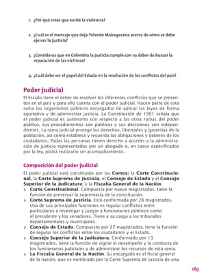 189
Poder judicial
El Estado tiene el deber de resolver los diferentes conflictos que se presen-
ten en el país y para ello cuenta con el poder judicial. Hacen parte de esta
rama los organismos públicos encargados de aplicar las leyes de forma
equitativa y de administrar justicia. La Constitución de 1991 señala que
el poder judicial es autónomo con respecto a las otras ramas del poder
público, sus procedimientos son públicos y sus decisiones son indepen-
dientes. La rama judicial protege los derechos, libertades y garantías de la
población, así como establece y recuerda las obligaciones y deberes de los
ciudadanos. Todas las personas tienen derecho a acceder a la administra-
ción de justicia representados por un abogado o, en casos especificados
por la ley, podrá realizarlo sin acompañamiento.
Composición del poder judicial
El poder judicial está constituido por las Cortes: la Corte Constitucio-
nal, la Corte Suprema de Justicia, el Consejo de Estado y el Consejo
Superior de la Judicatura; y la Fiscalía General de la Nación.
>> Corte Constitucional. Compuesta por nueve magistrados, tiene la
función de preservar la supremacía de la constitución.
>> Corte Suprema de Justicia. Está conformada por 28 magistrados.
Una de sus principales funciones es regular conflictos entre
particulares e investigar y juzgar a funcionarios públicos como
el presidente y los senadores. Tiene a su cargo a los tribunales
departamentales y municipales.
>> Consejo de Estado. Compuesto por 27 magistrados, tiene la función
de regular los conflictos entre los ciudadanos y el Estado.
>> Consejo Superior de la Judicatura. Conformado por 13
magistrados, tiene la función de vigilar el desempeño y la conducta de
los funcionarios judiciales y de administrar los recursos de esta rama.
>> La Fiscalía General de la Nación. Su encargado es el fiscal general
de la nación, que es nombrado por la Corte Suprema de Justicia de una
1.	 ¿Por qué crees que existe la violencia?
2.	 ¿Cuál es el mensaje que deja Yolande Mukagasana acerca de cómo se debe
ejercer la justicia?
3.	 ¿Consideras que en Colombia la justicia cumple con su deber de buscar la
reparación de las víctimas?
4.	¿Cuál debe ser el papel del Estado en la resolución de los conflictos del país?
 
