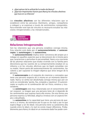 19
>> ¿Qué opinan de la actitud de la madre de Nancy?
>> ¿Qué tan importantes fueron para Nancy los vínculos afectivos
que tuvo en su infancia?
Los vínculos afectivos son las diferentes relaciones que se
establecen entre las personas (familiares, amigos, compañeros
o colegas) y se expresan a través de sentimientos compartidos.
Para entender este tipo de vínculos es necesario estudiar las rela-
ciones intrapersonales y las interpersonales.
Relaciones intrapersonales
Son las relaciones que una persona establece consigo misma.
Esta relación está dada por el autoconocimiento, el autocon-
cepto, la autoimagen y la autoestima.
El autoconocimiento implica tener conciencia del propio yo e
indagar en aquellos aspectos que se desconocen de sí mismo pero
que caracterizan o perturban la personalidad. Nancy era conciente
de las pésimas relaciones que estaba viviendo con su familia pero
desconocía que las razones de su comportamiento estaban en su
infancia y en los vínculos afectivos que no logró consolidar con
su madre. Hacen parte del autoconocimiento los sentimientos, los
valores y por supuesto la imagen objetiva que otros tengan de la
persona.
El autoconcepto es el conjunto de creencias y conceptos que
tiene una persona respecto de sí misma en un momento determi-
nado. Nancy se sentía tan desdichada consigo misma que aún sin
serlo se consideraba “gorda, fea, estúpida y repulsiva”. El autocon-
cepto se explica en la combinación del ser físico, emotivo y tras-
cendente.
La autoimagen está muy relacionada con el conocimiento del
ser corporal. La imagen que una persona tiene de sí depende de
los sentimientos que exprese hacia ella misma. De esta forma una
persona expresa su felicidad, alegría o tristeza con un aspecto lim-
pio o desaliñado.
La autoestima es la capacidad que tiene una persona de que-
rerse a sí misma, de estimarse por lo que es (lo real) y por lo que
espera llegar a ser (lo ideal). Una persona tiene su autoestima alta
cuando entre lo ideal y lo real no existe mayor diferencia. Proba-
blemente para Nancy lo ideal en un momento dado fue poder com-
 
