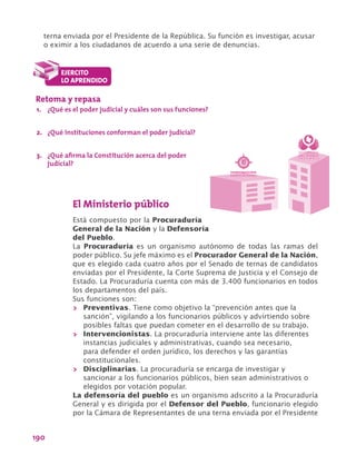 190
terna enviada por el Presidente de la República. Su función es investigar, acusar
o eximir a los ciudadanos de acuerdo a una serie de denuncias.
Retoma y repasa
1.	 ¿Qué es el poder judicial y cuáles son sus funciones?
2.	 ¿Qué instituciones conforman el poder judicial?
3.	 ¿Qué afirma la Constitución acerca del poder
judicial?
Í


Procuraduría General de la Nación
República de Colombia
El Ministerio público
Está compuesto por la Procuraduría
General de la Nación y la Defensoría
del Pueblo.
La Procuraduría es un organismo autónomo de todas las ramas del
poder público. Su jefe máximo es el Procurador General de la Nación,
que es elegido cada cuatro años por el Senado de ternas de candidatos
enviadas por el Presidente, la Corte Suprema de Justicia y el Consejo de
Estado. La Procuraduría cuenta con más de 3.400 funcionarios en todos
los departamentos del país.
Sus funciones son:
>> Preventivas. Tiene como objetivo la “prevención antes que la
sanción”, vigilando a los funcionarios públicos y advirtiendo sobre
posibles faltas que puedan cometer en el desarrollo de su trabajo.
>> Intervencionistas. La procuraduría interviene ante las diferentes
instancias judiciales y administrativas, cuando sea necesario,
para defender el orden jurídico, los derechos y las garantías
constitucionales.
>> Disciplinarias. La procuraduría se encarga de investigar y
sancionar a los funcionarios públicos, bien sean administrativos o
elegidos por votación popular.
La defensoría del pueblo es un organismo adscrito a la Procuraduría
General y es dirigida por el Defensor del Pueblo, funcionario elegido
por la Cámara de Representantes de una terna enviada por el Presidente
 