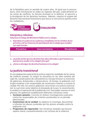 191
de la República para un período de cuatro años. Al igual que la procura-
duría, tiene funcionarios en todas las regiones del país, especialmente en
las zonas de conflicto. Su función principal es la defensa, el ejercicio y
la divulgación de los derechos humanos. Además, impulsa el respeto del
Derecho Internacional Humanitario que busca la convivencia pacífica entre
los ciudadanos.
La justicia transicional
Es una adaptación especial de la justicia según las realidades de las zonas
de conflicto armado. Su origen se encuentra en los años ochenta del
siglo XX, cuando países de Latinoamérica y Europa hicieron su transición
de gobiernos dictatoriales a democráticos. Al tiempo, la población civil
exigió condenar a los responsables de numerosos crímenes y conocer la
verdad. Por ello, los nuevos gobiernos recurrieron a la justicia transicio-
nal, la cual tiene como objetivo la búsqueda de la paz, la reconciliación,
la verdad y la reparación de la población civil. Para poder avanzar en este
proceso, los gobiernos establecieron diferentes iniciativas como:
>> Acciones penales. Consiste en realizar investigaciones judiciales
contra los responsables de crímenes acontecidos en un periodo
determinado.
>> Comisiones de la verdad. Su objetivo es investigar, documentar
e informar los abusos cometidos por los actores armados contra la
población civil.
>> Programas de reparación. Son iniciativas estatales que buscan
reparar moral y económicamente a las víctimas de la violencia.
Interpreta y relaciona
Relaciona el trabajo del Ministerio Público con tu colegio.
1.	 Reproduce el cuadro en tu cuaderno y complétalo con los nombres de las
personas o de las instancias de participación de tu colegio que cumplen
con cada función.
2.	 ¿Cuando sientes que tus derechos han sido vulnerados a qué instancia o a
qué persona acudes en tu colegio? ¿Por qué?
3.	 ¿Cómo se divulgan los derechos humanos en tu colegio?
Preventiva Intervencionista Disciplinaria
 