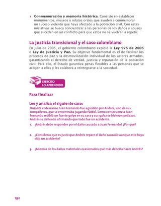 192
>> Conmemoración y memoria histórica. Consiste en establecer
monumentos, museos y relatos orales que ayuden a conmemorar
un suceso violento que haya afectado a la población civil. Con estas
iniciativas se busca concientizar a las personas de los daños y abusos
que suceden en un conflicto para que estos no se vuelvan a repetir.
La justicia transicional y el caso colombiano
En julio de 2005, el gobierno colombiano expidió la Ley 975 de 2005
o Ley de Justicia y Paz. Su objetivo fundamental es el de facilitar los
procesos de paz y la desmovilización individual de los actores armados,
garantizando el derecho de verdad, justicia y reparación de la población
civil. Para ello, el Estado garantiza penas flexibles a las personas que se
acogen a ellas y les colabora a reintegrarse a la sociedad.
Para finalizar
Lee y analiza el siguiente caso:
Durante el descanso Juan Fernando fue agredido por Andrés, uno de sus
compañeros, que se encontraba jugando fútbol. Como consecuencia Juan
Fernando recibió un fuerte golpe en su cara y sus gafas se hicieron pedazos.
Andrés se defiende afirmando que todo fue un accidente.
1.	 ¿Andrés debe responder por el daño causado a Juan Fernando? ¿Por qué?
2.	 ¿Consideras que es justo que Andrés repare el daño causado aunque este haya
sido un accidente?
3.	 ¿Además de los daños materiales ocasionados qué más debería hacer Andrés?
 