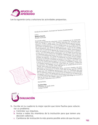 193
Lee la siguiente carta y soluciona las actividades propuestas.
Vereda de San Joaquín, municipio de Tocaima (Cundinamarca)
Señor:
Ignacio Duarte
Alcalde municipal
Respetado señor:
Ante la imposibilidad de solucionar ciertos problemas en mi institución
educativa acudo a usted como primera autoridad del municipio para
expresar mi preocupación frente a los diferentes hechos que allí ocurren.
Mi nombre es Paulina Rios y curso el grado sexto en el Colegio Veredal.
Estoy estudiando aquí desde el grado primero y con gran desilusión he
visto cómo mi institución se ha ido deteriorando: varios de mis compa-
ñeros no cumplen con el Manual de Convivencia y faltan continuamente
a clase, por esta última razón cuando asisten no llevan tareas ni materia-
les suficientes para realizar las actividades que nos dejan los profesores.
Como no encuentran que hacer, se dedican a sabotear las clases y los mas
grandes nos agreden, nos quitan las onces y nos insultan. Los profesores
les llaman la atención, los llevan a coordinación, les hacen firmar compro-
misos pero los padres de familia no asisten a las citaciones programadas.
A veces me parece que los papás no quieren a sus hijos y que estos a su
vez tampoco quieren la institución o se sienten obligados a asistir. Esto
me entristece, he hablado con mis papás para ver si puedo cambiar de
colegio, pero señor alcalde usted sabe que en mi vereda este es el único
que existe y el próximo queda muy lejos.
El Comité de Convivencia ha hecho varias reuniones citando a los estu-
diantes que más problemas generan pero ellos no han querido cambiar.
Por el contrario cuando nos encontramos solos nos amenazan para que
no digamos nada y los demás piensen que la situación se está calmando.
Le escribo esta carta como último recurso para evitar que yo tome la deci-
sión de retirarme del colegio y para que usted intervenga en el asunto y
nos ayude a solucionar este conflicto.
Atentamente,
Paulina Ríos
Estudiante de grado sexto
Colegio Veredal
1.	 Escribe en tu cuaderno la mejor opción que tiene Paulina para solucio-
nar su problema:
a.	 Controlar sus impulsos.
b.	 Invitar a todos los miembros de la institución para que tomen una
decisión colectiva.
c.	 Cambiarse de institución lo más pronto posible antes de que los pro-
 