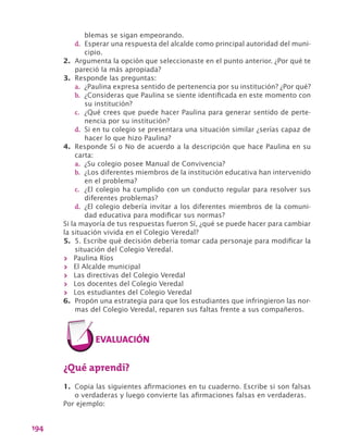 194
blemas se sigan empeorando.
d.	 Esperar una respuesta del alcalde como principal autoridad del muni-
cipio.
2.	 Argumenta la opción que seleccionaste en el punto anterior. ¿Por qué te
pareció la más apropiada?
3.	 Responde las preguntas:
a.	 ¿Paulina expresa sentido de pertenencia por su institución? ¿Por qué?
b.	 ¿Consideras que Paulina se siente identificada en este momento con
su institución?
c.	 ¿Qué crees que puede hacer Paulina para generar sentido de perte-
nencia por su institución?
d.	 Si en tu colegio se presentara una situación similar ¿serías capaz de
hacer lo que hizo Paulina?
4.	 Responde Sí o No de acuerdo a la descripción que hace Paulina en su
carta:
a.	 ¿Su colegio posee Manual de Convivencia?
b.	 ¿Los diferentes miembros de la institución educativa han intervenido
en el problema?
c.	 ¿El colegio ha cumplido con un conducto regular para resolver sus
diferentes problemas?
d.	 ¿El colegio debería invitar a los diferentes miembros de la comuni-
dad educativa para modificar sus normas?
Si la mayoría de tus respuestas fueron Sí, ¿qué se puede hacer para cambiar
la situación vivida en el Colegio Veredal?
5.	 5. Escribe qué decisión debería tomar cada personaje para modificar la
situación del Colegio Veredal.
>> Paulina Ríos
>> El Alcalde municipal
>> Las directivas del Colegio Veredal
>> Los docentes del Colegio Veredal
>> Los estudiantes del Colegio Veredal
6.	 Propón una estrategia para que los estudiantes que infringieron las nor-
mas del Colegio Veredal, reparen sus faltas frente a sus compañeros.
¿Qué aprendí?
1.	 Copia las siguientes afirmaciones en tu cuaderno. Escribe si son falsas
o verdaderas y luego convierte las afirmaciones falsas en verdaderas.
Por ejemplo:
 