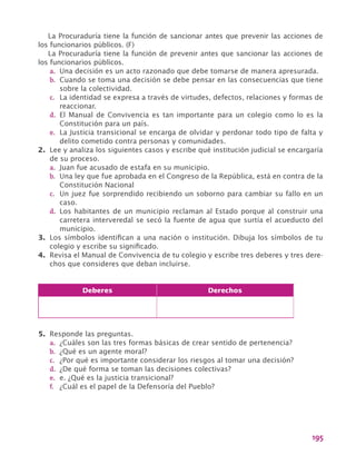 195
La Procuraduría tiene la función de sancionar antes que prevenir las acciones de
los funcionarios públicos. (F)
La Procuraduría tiene la función de prevenir antes que sancionar las acciones de
los funcionarios públicos.
a.	 Una decisión es un acto razonado que debe tomarse de manera apresurada.
b.	 Cuando se toma una decisión se debe pensar en las consecuencias que tiene
sobre la colectividad.
c.	 La identidad se expresa a través de virtudes, defectos, relaciones y formas de
reaccionar.
d.	 El Manual de Convivencia es tan importante para un colegio como lo es la
Constitución para un país.
e.	 La Justicia transicional se encarga de olvidar y perdonar todo tipo de falta y
delito cometido contra personas y comunidades.
2.	 Lee y analiza los siguientes casos y escribe qué institución judicial se encargaría
de su proceso.
a.	 Juan fue acusado de estafa en su municipio.
b.	 Una ley que fue aprobada en el Congreso de la República, está en contra de la
Constitución Nacional
c.	 Un juez fue sorprendido recibiendo un soborno para cambiar su fallo en un
caso.
d.	 Los habitantes de un municipio reclaman al Estado porque al construir una
carretera interveredal se secó la fuente de agua que surtía el acueducto del
municipio.
3.	 Los símbolos identifican a una nación o institución. Dibuja los símbolos de tu
colegio y escribe su significado.
4.	 Revisa el Manual de Convivencia de tu colegio y escribe tres deberes y tres dere-
chos que consideres que deban incluirse.
Deberes Derechos
5.	 Responde las preguntas.
a.	 ¿Cuáles son las tres formas básicas de crear sentido de pertenencia?
b.	 ¿Qué es un agente moral?
c.	 ¿Por qué es importante considerar los riesgos al tomar una decisión?
d.	 ¿De qué forma se toman las decisiones colectivas?
e.	 e. ¿Qué es la justicia transicional?
f.	 ¿Cuál es el papel de la Defensoría del Pueblo?
 