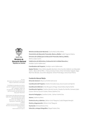 © 2010
Ministerio de Educación Nacional
Todos los derechos reservados
Prohibida la reproducción total o
parcial, el registro o la transmisión
por cualquier medio de
recuperación de información, sin
permiso previo del Ministerio de
Educación Nacional.
© Ministerio de Educación Nacional
ISBN libro: XXX-XXX-XXX-XXX-X ISBN
obra: XXX-XXX-XXX-XXX-X
Dirección de Calidad para la
Educación Preescolar, Básica
y Media
Subdirección de Estándares y Evaluación
Ministerio de Educación Nacional Bogotá,
Colombia, 2009
www.mineducacion.gov.co
Ministra de Educación Nacional | Cecilia María Vélez White
Viceministra de Educación Preescolar, Básica y Media | Isabel Segovia Ospina
Directora de Calidad para la Educación Preescolar, Básica y Media |
Mónica López Castro
Subdirectora de Referentes y Evaluación de la Calidad Educativa |
Heublyn Castro Valderrama
Coordinadora del Proyecto | Heublyn castro Valderrama
Equipo Técnico | Clara Helena Agudelo Quintero, Gina Graciela Calderón Luis Alexander
Castro , María del Sol Effio J., Francy Carranza Franco, Omar Hernández Salgado, Edgar
Martínez Morales, Jesús Alirio Náspirán, Emilce Prieto Rojas, Sonia Vivas Piñeros
Fundación Manuel Mejía
Dirección General | Mauricio Perfetti del Corral
Coordinación del Proyecto | Andrés Fernando Casas, Aura Susana Leal Aponte
Coordinación Editorial | Erika Mosquera Ortega, Paula Andrea Ospina Patiño
Coordinación logística | Catalina Barreto Garzón, Claudia Pico Bonilla, Geovana López
Lozano, Patricia Lascarro Suárez, Eliana Catalina Cruz
Asesoría Pedagógica | Carolina Cortés , Solman Yamile Díaz
Autora | Katherina Mora
Diseño de arte y cubiertas | Wilson Giral Tibaquirá, Guido Delgado Morejón
Diseño y diagramación | Wilson Giral Tibaquirá
Ilustración | Richard Rivera Ortiz
Selección y retoque fotográfico | Raquel Suárez Díaz
 