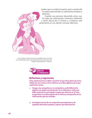 20
probar que su madre la quería, pero cuando ella
no pudo expresárselo su autoestima empezó a
decrecer.
Cuando una persona desarrolla estos cua-
tro tipos de valoraciones comienza realmente
a sentir afecto por sí misma y a expresar este
sentimiento en sus demás vínculos afectivos.
Reflexiona y argumenta
Para autoconocerse se debe: escuchar lo que otros dicen de uno y
hablar de uno mismo. Así se obtiene una idea objetiva de lo que
realmente somos.
1.	 Escoge una compañera o un compañero, preferiblemente
alguien con quien comúnmente no te relaciones. Cada uno
debe expresar los principales rasgos que observa en el otro.
Luego hacer una descripción de sí mismo y compararla con la
información que ha recibido.
2.	 Concluyan acerca de sus respectivas percepciones y de
aquellos elementos propios y ajenos que desconocían.
Los vínculos afectivos que se establecen en la niñez
son importantes para que cada persona construya una
imagen adecuada de sí mismo.
 