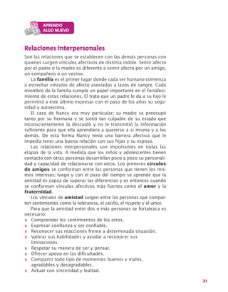 21
Relaciones interpersonales
Son las relaciones que se establecen con las demás personas con
quienes surgen vínculos afectivos de distinta índole. Sentir afecto
por el padre o la madre es diferente a sentir afecto por un amigo,
un compañero o un vecino.
La familia es el primer lugar donde cada ser humano comienza
a estrechar vínculos de afecto asociados a lazos de sangre. Cada
miembro de la familia cumple un papel importante en el fortaleci-
miento de estas relaciones. El trato que un padre le da a su hijo le
permitirá a este último expresar con el paso de los años su segu-
ridad y autoestima.
El caso de Nancy era muy particular; su madre se preocupó
tanto por su hermana y se sintió tan culpable de su estado que
inconscientemente la descuidó y no le transmitió la información
suficiente para que ella aprendiera a quererse a si misma y a los
demás. De esta forma Nancy tenía una barrera afectiva que le
impedía tener una buena relación con sus hijas y su esposo.
Las relaciones interpersonales son importantes en todas las
etapas de la vida. A medida que los niños y adolescentes tienen
contacto con otras personas desarrollan poco a poco su personali-
dad y capacidad de relacionarse con otros. Los primeros círculos
de amigos se conforman entre las personas que tienen los mis-
mos intereses; luego y con el paso del tiempo se aprende que la
amistad es capaz de superar las diferencias y es entonces cuando
se conforman vínculos afectivos más fuertes como el amor y la
fraternidad.
Los vínculos de amistad surgen entre las personas que compar-
ten sentimientos como la tolerancia, el cariño, el respeto y el amor.
Para que la amistad entre dos o más personas se fortalezca es
necesario:
>> Comprender los sentimientos de los otros.
>> Expresar confianza y ser confiable.
>> Reconocer sus reacciones frente a determinada situación.
>> Valorar sus habilidades y ayudar a reconocer sus
limitaciones.
>> Respetar su manera de ser y pensar.
>> Ofrecer apoyo en las dificultades.
>> Compartir todo tipo de momentos buenos y malos,
agradables y desagradables.
>> Actuar con sinceridad y lealtad.
 