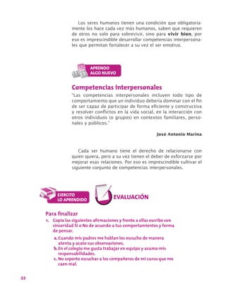 22
Los seres humanos tienen una condición que obligatoria-
mente los hace cada vez más humanos, saben que requieren
de otros no solo para sobrevivir, sino para vivir bien, por
eso es imprescindible desarrollar competencias interpersona-
les que permitan fortalecer a su vez el ser emotivo.
Competencias interpersonales
“Las competencias interpersonales incluyen todo tipo de
comportamiento que un individuo debería dominar con el fin
de ser capaz de participar de forma eficiente y constructiva
y resolver conflictos en la vida social, en la interacción con
otros individuos (o grupos) en contextos familiares, perso-
nales y públicos.”
José Antonio Marina
Cada ser humano tiene el derecho de relacionarse con
quien quiera, pero a su vez tienen el deber de esforzarse por
mejorar esas relaciones. Por eso es imprescindible cultivar el
siguiente conjunto de competencias interpersonales.
Para finalizar
1.	 Copia las siguientes afirmaciones y frente a ellas escribe con
sinceridad Sí o No de acuerdo a tus comportamientos y forma
de pensar.
a.	Cuando mis padres me hablan los escucho de manera
atenta y acato sus observaciones.
b.	En el colegio me gusta trabajar en equipo y asumo mis
responsabilidades.
c.	No soporto escuchar a los compañeros de mi curso que me
caen mal.
 