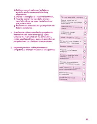 23
Aprender a escuchar a los otros.
Mostrar interés por las
preocupaciones y necesidades
de los demás.
Saber comunicar lo que piensa
y siente.
Ser tolerante frente a
la ambigüedad.
Valorar y aceptar las críticas.
Ser asertivo en el momento de
expresar ideas y opiniones.
Expresar confianza.
Propender por el trabajo
en equipo.
Demostrar capacidad para
aprender a partir de
la experiencia.
Preocuparse por establecer
formas sanas de convivencia.
Saber comportarse de acuerdo
con el rol que desempeña.
Aprender a manejar
las emociones.
Fortalecer la capacidad
de perdonar.
d.	Colaboro con mis padres en las labores
agrícolas y valoro sus conocimientos y
experiencias.
e.	Empleo el diálogo para solucionar conflictos.
f.	 fCuando alguien me hace daño procuro
hacerle lo mismo para que sienta lo mismo
que yo he sufrido.
g.	Asumo mi rol de estudiante y cumplo con mis
deberes cotidianos.
2.	 Si realmente estás desarrollando competencias
interpersonales, debes tener 5 (Sí) y 2 (No).
Compara tus respuestas con tus compañeros,
evalúa aquellas actitudes que no te permiten ser
competente en tus relaciones interpersonales
3.	 Responde ¿Para qué son importantes las
competencias interpersonales en la vida pública?
 