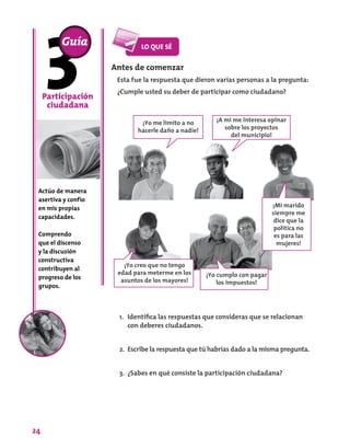 24
Antes de comenzar
Esta fue la respuesta que dieron varias personas a la pregunta:
¿Cumple usted su deber de participar como ciudadano?
Participación
ciudadana
Actúo de manera
asertiva y confío
en mis propias
capacidades.
Comprendo
que el discenso
y la discusión
constructiva
contribuyen al
progreso de los
grupos.
Guía
¡A mí me interesa opinar
sobre los proyectos
del municipio!
¡Yo me limito a no
hacerle daño a nadie!
¡Mi marido
siempre me
dice que la
política no
es para las
mujeres!
¡Yo creo que no tengo
edad para meterme en los
asuntos de los mayores!
1.	 Identifica las respuestas que consideras que se relacionan
con deberes ciudadanos.
2.	 Escribe la respuesta que tú habrías dado a la misma pregunta.
3.	 ¿Sabes en qué consiste la participación ciudadana?
¡Yo cumplo con pagar
los impuestos!
 